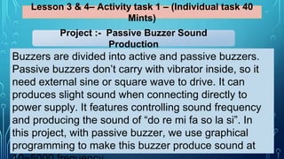 Lesson 3 & 4– Activity task 1 – (Individual task 40
Mints)
Buzzers are divided into active and passive buzzers.
Passive buzzers don’t carry with vibrator inside, so it
need external sine or square wave to drive. It can
produces slight sound when connecting directly to
power supply. It features controlling sound frequency
and producing the sound of “do re mi fa so la si”. In
this project, with passive buzzer, we use graphical
programming to make this buzzer produce sound at
Project :- Passive Buzzer Sound
Production
 