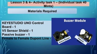 Lesson 3 & 4– Activity task 1 – (Individual task 40
Mints)
KEYESTUDIO UNO Control
Board - 1
V5 Sensor Shield - 1
Passive buzzer - 1
Female to Female Dupont Line - 3
Materials Required
 