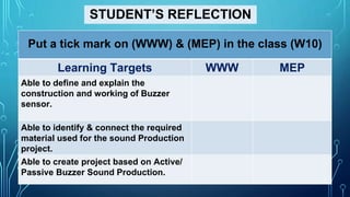 STUDENT’S REFLECTION
Put a tick mark on (WWW) & (MEP) in the class (W10)
Learning Targets WWW MEP
Able to define and explain the
construction and working of Buzzer
sensor.
Able to identify & connect the required
material used for the sound Production
project.
Able to create project based on Active/
Passive Buzzer Sound Production.
 