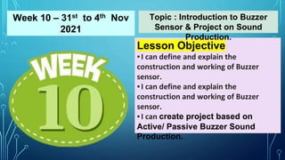 Lesson Objective
▪I can define and explain the
construction and working of Buzzer
sensor.
▪I can define and explain the
construction and working of Buzzer
sensor.
▪I can create project based on
Active/ Passive Buzzer Sound
Production.
Topic : Introduction to Buzzer
Sensor & Project on Sound
Production.
Week 10 – 31st to 4th Nov
2021
 