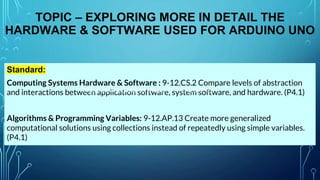 TOPIC – EXPLORING MORE IN DETAIL THE
HARDWARE & SOFTWARE USED FOR ARDUINO UNO
Standard:
Computing Systems Hardware & Software : 9-12.CS.2 Compare levels of abstraction
and interactions between application software, system software, and hardware. (P4.1)
Algorithms & Programming Variables: 9-12.AP.13 Create more generalized
computational solutions using collections instead of repeatedly using simple variables.
(P4.1)
https://www.youtube.com/watch?v=nL34zDTPkcs
 