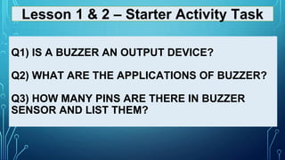 Q1) IS A BUZZER AN OUTPUT DEVICE?
Q2) WHAT ARE THE APPLICATIONS OF BUZZER?
Q3) HOW MANY PINS ARE THERE IN BUZZER
SENSOR AND LIST THEM?
Lesson 1 & 2 – Starter Activity Task
 