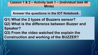 Lesson 1 & 2 – Activity task 1 – (Individual task 40
Mints)
Q1) What the 2 types of Buzzers sensor?
Q2) What is the difference between Buzzer and
Speaker?
Q3) From the video watched the explain the
Construction and working of the BUZZER?
Answer the questions in the IOT Notebook.
 
