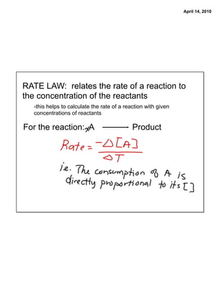 April 14, 2010




RATE LAW: relates the rate of a reaction to
the concentration of the reactants
   -this helps to calculate the rate of a reaction with given
   concentrations of reactants

For the reaction: A                          Product
 