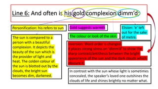 Line 6: And often is his gold complexion dimm’d;
In contrast with the sun whose light is sometimes
concealed, the speaker’s loved one outshines the
clouds of life and shines brightly no matter what.
Personification: his refers to sun Gold suggests warmth
The sun is compared to a
person with a beautiful
complexion. It depicts the
beauty of the sun which is
the provider of light and
heat. The colden colour of
the sun is blotted out by the
clouds, the bright sun
becomes dim, darkened.
The colour or look of the skin.
Inversion: Word order is changed.
It places strong stress on ‘dimm’d’ to show the
sharp contrast/antithesis between the bright
appearance of the sun and the dark clouds which
obscure it.
Elision: ‘e’ left
out for the sake
of metre.
 