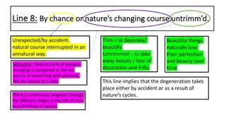 Line 8: By chance or nature’s changing course untrimm’d.
Trim = to decorate/
beautify.
Untrimmed – to take
away beauty / loss of
decoration and frills.
Unexpected/by accident.
natural course interrupted in an
unnatural way.
Metaphor: Natural cycle of seasons
changing is compared to the set
course of something well-planned,
like the course of a ship.
There is continuous progress through
the different stages in the life of man
and all things in nature.
Beautiful things
naturally lose
their perfection
and beauty over
time
This line implies that the degeneration takes
place either by accident or as a result of
nature’s cycles.
 