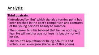 Analysis:
Third quatrain:
• Introduced by ‘But’ which signals a turning point has
been reached in the poet’s comparison and contrasts
of the young person’s beauty to summer.
• The speaker tells his beloved that he has nothing to
fear. He will neither age nor lose his beauty nor will
he die.
• The youth’s reputation for being beautiful and
virtuous will even grow (because of this poem).
 