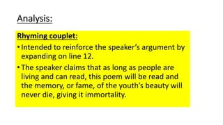 Analysis:
Rhyming couplet:
•Intended to reinforce the speaker’s argument by
expanding on line 12.
•The speaker claims that as long as people are
living and can read, this poem will be read and
the memory, or fame, of the youth’s beauty will
never die, giving it immortality.
 