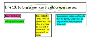Line 13: So long as men can breath, or eyes can see,
Shakespeare states confidently
that his poetry will persist as
long as there are people on
this earth.
Synechdoche:
‘eyes’ refer to
people who are
alive and have
an interest in
literature, this
poem will be
read.
As long as man exists
Tone: Confident
 