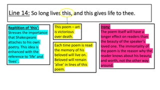 Line 14: So long lives this, and this gives life to thee.
This poem – art
is victorious
over death.
Repitition of ‘this’:
Stresses the importance
that Shakespeare
attaches to his own
poetry. This idea is
enhanced with the
reference to ‘life’ and
‘lives’ .
Each time poem is read
the memory of his
beloved will live on.
Beloved will remain
‘alive’ in lines of this
poem.
Irony:
The poem itself will have a
longer effect on readers than
the beauty of the speaker’s
loved one. The immortality of
the poem is the reason why the
reader knows about his beauty
and worth, not the other way
around.
 