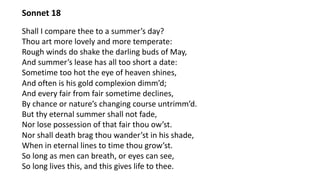 Sonnet 18
Shall I compare thee to a summer’s day?
Thou art more lovely and more temperate:
Rough winds do shake the darling buds of May,
And summer’s lease has all too short a date:
Sometime too hot the eye of heaven shines,
And often is his gold complexion dimm’d;
And every fair from fair sometime declines,
By chance or nature’s changing course untrimm’d.
But thy eternal summer shall not fade,
Nor lose possession of that fair thou ow’st.
Nor shall death brag thou wander’st in his shade,
When in eternal lines to time thou grow’st.
So long as men can breath, or eyes can see,
So long lives this, and this gives life to thee.
 