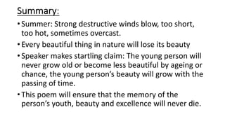 Summary:
•Summer: Strong destructive winds blow, too short,
too hot, sometimes overcast.
•Every beautiful thing in nature will lose its beauty
•Speaker makes startling claim: The young person will
never grow old or become less beautiful by ageing or
chance, the young person’s beauty will grow with the
passing of time.
•This poem will ensure that the memory of the
person’s youth, beauty and excellence will never die.
 