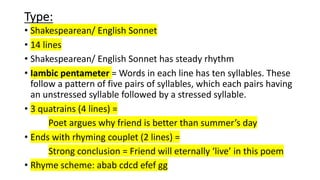 Type:
• Shakespearean/ English Sonnet
• 14 lines
• Shakespearean/ English Sonnet has steady rhythm
• Iambic pentameter = Words in each line has ten syllables. These
follow a pattern of five pairs of syllables, which each pairs having
an unstressed syllable followed by a stressed syllable.
• 3 quatrains (4 lines) =
Poet argues why friend is better than summer’s day
• Ends with rhyming couplet (2 lines) =
Strong conclusion = Friend will eternally ‘live’ in this poem
• Rhyme scheme: abab cdcd efef gg
 