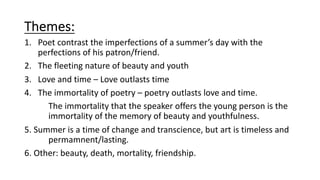 Themes:
1. Poet contrast the imperfections of a summer’s day with the
perfections of his patron/friend.
2. The fleeting nature of beauty and youth
3. Love and time – Love outlasts time
4. The immortality of poetry – poetry outlasts love and time.
The immortality that the speaker offers the young person is the
immortality of the memory of beauty and youthfulness.
5. Summer is a time of change and transcience, but art is timeless and
permamnent/lasting.
6. Other: beauty, death, mortality, friendship.
 