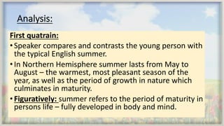Analysis:
First quatrain:
•Speaker compares and contrasts the young person with
the typical English summer.
•In Northern Hemisphere summer lasts from May to
August – the warmest, most pleasant season of the
year, as well as the period of growth in nature which
culminates in maturity.
•Figuratively: summer refers to the period of maturity in
persons life – fully developed in body and mind.
 