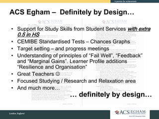 ACS Egham – Definitely by Design…
• Support for Study Skills from Student Services with extra
0.5 in HS
• CEMIBE Standardised Tests – Chances Graphs
• Target setting – and progress meetings
• Understanding of principles of “Fail Well”, “Feedback”
and “Marginal Gains”. Learner Profile additions
“Resilience and Organisation”
• Great Teachers 
• Focused Studying / Research and Relaxation area
• And much more…
… definitely by design…
 