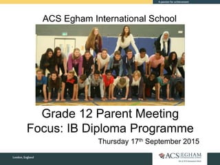 ACS Egham International School
Grade 12 Parent Meeting
Focus: IB Diploma Programme
Thursday 17th September 2015
 