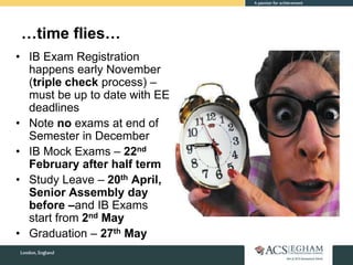 • IB Exam Registration
happens early November
(triple check process) –
must be up to date with EE
deadlines
• Note no exams at end of
Semester in December
• IB Mock Exams – 22nd
February after half term
• Study Leave – 20th April,
Senior Assembly day
before –and IB Exams
start from 2nd May
• Graduation – 27th May
…time flies…
 