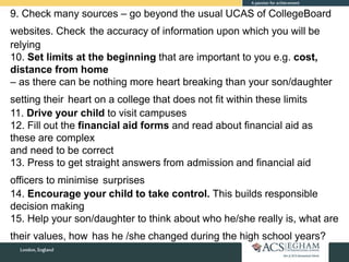9. Check many sources – go beyond the usual UCAS of CollegeBoard
websites. Check the accuracy of information upon which you will be
relying
10. Set limits at the beginning that are important to you e.g. cost,
distance from home
– as there can be nothing more heart breaking than your son/daughter
setting their heart on a college that does not fit within these limits
11. Drive your child to visit campuses
12. Fill out the financial aid forms and read about financial aid as
these are complex
and need to be correct
13. Press to get straight answers from admission and financial aid
officers to minimise surprises
14. Encourage your child to take control. This builds responsible
decision making
15. Help your son/daughter to think about who he/she really is, what are
their values, how has he /she changed during the high school years?
 