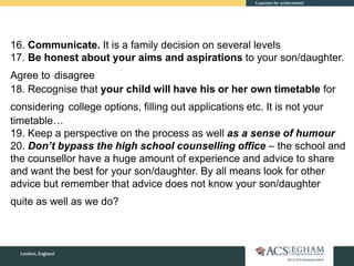 16. Communicate. It is a family decision on several levels
17. Be honest about your aims and aspirations to your son/daughter.
Agree to disagree
18. Recognise that your child will have his or her own timetable for
considering college options, filling out applications etc. It is not your
timetable…
19. Keep a perspective on the process as well as a sense of humour
20. Don’t bypass the high school counselling office – the school and
the counsellor have a huge amount of experience and advice to share
and want the best for your son/daughter. By all means look for other
advice but remember that advice does not know your son/daughter
quite as well as we do?
 