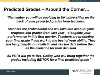 “Remember you will be applying to UK universities on the
back of your predicted grades from teachers.
Teachers are professional and will take into account your
progress and grades from last year – alongside your
performance in this first quarter. Teachers are predicting
your final grade if you work to the best of your ability. They
will be optimistic but realistic and use the data before them
as the evidence for their decision
All PG’s will go to Mrs. Coffey who will bring together the
grades including EE/TOK for a final predicted grade”
Predicted Grades – Around the Corner…
 
