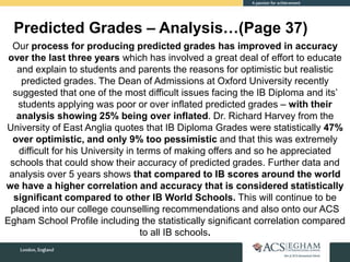 Predicted Grades – Analysis…(Page 37)
Our process for producing predicted grades has improved in accuracy
over the last three years which has involved a great deal of effort to educate
and explain to students and parents the reasons for optimistic but realistic
predicted grades. The Dean of Admissions at Oxford University recently
suggested that one of the most difficult issues facing the IB Diploma and its’
students applying was poor or over inflated predicted grades – with their
analysis showing 25% being over inflated. Dr. Richard Harvey from the
University of East Anglia quotes that IB Diploma Grades were statistically 47%
over optimistic, and only 9% too pessimistic and that this was extremely
difficult for his University in terms of making offers and so he appreciated
schools that could show their accuracy of predicted grades. Further data and
analysis over 5 years shows that compared to IB scores around the world
we have a higher correlation and accuracy that is considered statistically
significant compared to other IB World Schools. This will continue to be
placed into our college counselling recommendations and also onto our ACS
Egham School Profile including the statistically significant correlation compared
to all IB schools.
 