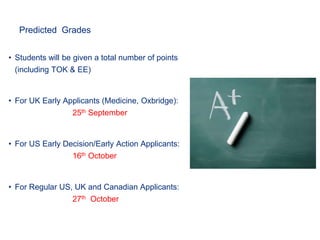 Predicted Grades
• Students will be given a total number of points
(including TOK & EE)
• For UK Early Applicants (Medicine, Oxbridge):
25th September
• For US Early Decision/Early Action Applicants:
16th October
• For Regular US, UK and Canadian Applicants:
27th October
 