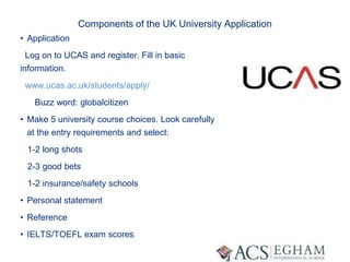 Components of the UK University Application
• Application
Log on to UCAS and register. Fill in basic
information.
www.ucas.ac.uk/students/apply/
Buzz word: globalcitizen
• Make 5 university course choices. Look carefully
at the entry requirements and select:
1-2 long shots
2-3 good bets
1-2 insurance/safety schools
• Personal statement
• Reference
• IELTS/TOEFL exam scores
 