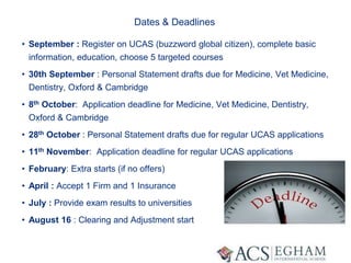 Dates & Deadlines
• September : Register on UCAS (buzzword global citizen), complete basic
information, education, choose 5 targeted courses
• 30th September : Personal Statement drafts due for Medicine, Vet Medicine,
Dentistry, Oxford & Cambridge
• 8th October: Application deadline for Medicine, Vet Medicine, Dentistry,
Oxford & Cambridge
• 28th October : Personal Statement drafts due for regular UCAS applications
• 11th November: Application deadline for regular UCAS applications
• February: Extra starts (if no offers)
• April : Accept 1 Firm and 1 Insurance
• July : Provide exam results to universities
• August 16 : Clearing and Adjustment start
 
