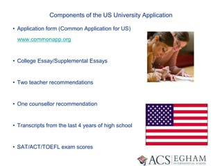 Components of the US University Application
• Application form (Common Application for US)
www.commonapp.org
• College Essay/Supplemental Essays
• Two teacher recommendations
• One counsellor recommendation
• Transcripts from the last 4 years of high school
• SAT/ACT/TOEFL exam scores
 