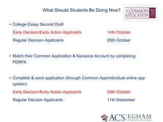 What Should Students Be Doing Now?
• College Essay Second Draft
Early Decision/Early Action Applicants 14th October
Regular Decision Applicants 28th October
• Match their Common Application & Naviance Account by completing
FERPA
• Complete & send application (through Common App/individual online app
system)
Early Decision/Early Action Applicants 28th October
Regular Decison Applicants 11th December
 