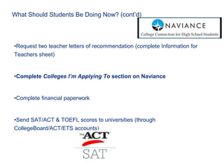 What Should Students Be Doing Now? (cont’d)
•Request two teacher letters of recommendation (complete Information for
Teachers sheet)
•Complete Colleges I’m Applying To section on Naviance
•Complete financial paperwork
•Send SAT/ACT & TOEFL scores to universities (through
CollegeBoard/ACT/ETS accounts)
 
