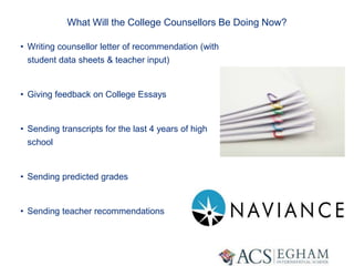What Will the College Counsellors Be Doing Now?
• Writing counsellor letter of recommendation (with
student data sheets & teacher input)
• Giving feedback on College Essays
• Sending transcripts for the last 4 years of high
school
• Sending predicted grades
• Sending teacher recommendations
 