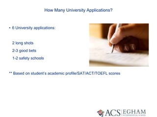 How Many University Applications?
• 6 University applications:
2 long shots
2-3 good bets
1-2 safety schools
** Based on student’s academic profile/SAT/ACT/TOEFL scores
 