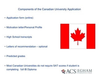 Components of the Canadian University Application
• Application form (online)
• Motivation letter/Personal Profile
• High School transcripts
• Letters of recommendation – optional
• Predicted grades
• Most Canadian Universities do not require SAT scores if student is
completing full IB Diploma
 