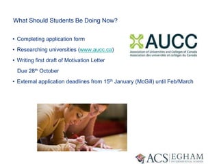 What Should Students Be Doing Now?
• Completing application form
• Researching universities (www.aucc.ca)
• Writing first draft of Motivation Letter
Due 28th October
• External application deadlines from 15th January (McGill) until Feb/March
 