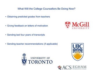 What Will the College Counsellors Be Doing Now?
• Obtaining predicted grades from teachers
• Giving feedback on letters of motivation
• Sending last four years of transcripts
• Sending teacher recommendations (if applicable)
 