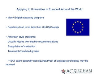 Applying to Universities in Europe & Around the World
• Many English-speaking programs
• Deadlines tend to be later than UK/US/Canada
• American-style programs:
Usually require two teacher recommendations
Essay/letter of motivation
Transcripts/predicted grades
** SAT exam generally not required/Proof of language proficiency may be
required
 