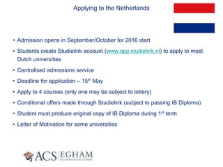 Applying to the Netherlands
• Admission opens in September/October for 2016 start
• Students create Studielink account (www.app.studielink.nl) to apply to most
Dutch universities
• Centralised admissions service
• Deadline for application – 15th May
• Apply to 4 courses (only one may be subject to lottery)
• Conditional offers made through Studielink (subject to passing IB Diploma)
• Student must produce original copy of IB Diploma during 1st term
• Letter of Motivation for some universities
 