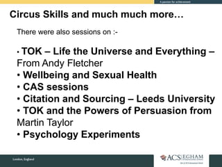 Circus Skills and much much more…
There were also sessions on :-
• TOK – Life the Universe and Everything –
From Andy Fletcher
• Wellbeing and Sexual Health
• CAS sessions
• Citation and Sourcing – Leeds University
• TOK and the Powers of Persuasion from
Martin Taylor
• Psychology Experiments
 