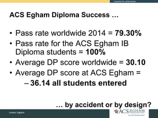 ACS Egham Diploma Success …
• Pass rate worldwide 2014 = 79.30%
• Pass rate for the ACS Egham IB
Diploma students = 100%
• Average DP score worldwide = 30.10
• Average DP score at ACS Egham =
– 36.14 all students entered
… by accident or by design?
 