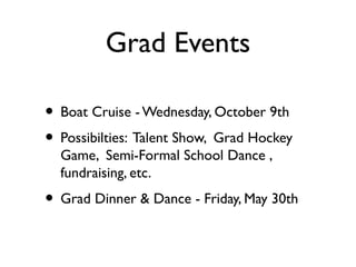 Grad Events
• Boat Cruise -Wednesday, October 9th
• Possibilties: Talent Show, Grad Hockey
Game, Semi-Formal School Dance ,
fundraising, etc.
• Grad Dinner & Dance - Friday, May 30th
 
