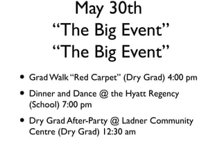 May 30th
“The Big Event”
“The Big Event”
• GradWalk “Red Carpet” (Dry Grad) 4:00 pm
• Dinner and Dance @ the Hyatt Regency
(School) 7:00 pm
• Dry Grad After-Party @ Ladner Community
Centre (Dry Grad) 12:30 am
 
