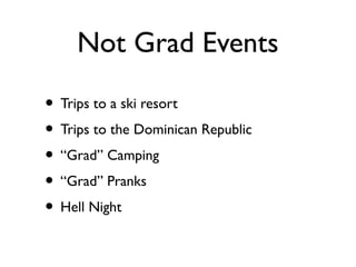 Not Grad Events
• Trips to a ski resort
• Trips to the Dominican Republic
• “Grad” Camping
• “Grad” Pranks
• Hell Night
 
