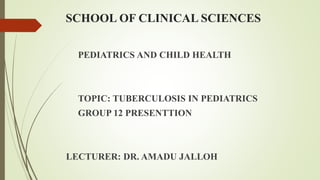 SCHOOL OF CLINICAL SCIENCES
PEDIATRICS AND CHILD HEALTH
TOPIC: TUBERCULOSIS IN PEDIATRICS
GROUP 12 PRESENTTION
LECTURER: DR. AMADU JALLOH
 