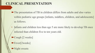 CLINICAL PRESENTATION
The presentation of TB in children differs from adults and also varies
within pediatric age groups [infants, toddlers, children, and adolescents]
as follows.
• Infants and children less than age 5 are more likely to develop TB once
infected than children five to ten years old.
Cough [2 weeks]
Fever[2weeks]
Night sweets
 