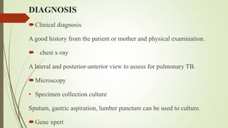 DIAGNOSIS
Clinical diagnosis
A good history from the patient or mother and physical examination.
 chest x-ray
A lateral and posterior-anterior view to assess for pulmonary TB.
Microscopy
• Specimen collection culture
Sputum, gastric aspiration, lumber puncture can be used to culture.
Gene xpert
 