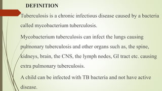 DEFINITION
Tuberculosis is a chronic infectious disease caused by a bacteria
called mycobacterium tuberculosis.
Mycobacterium tuberculosis can infect the lungs causing
pulmonary tuberculosis and other organs such as, the spine,
kidneys, brain, the CNS, the lymph nodes, GI tract etc. causing
extra pulmonary tuberculosis.
A child can be infected with TB bacteria and not have active
disease.
 