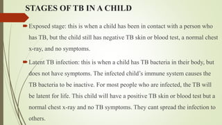 STAGES OF TB IN A CHILD
Exposed stage: this is when a child has been in contact with a person who
has TB, but the child still has negative TB skin or blood test, a normal chest
x-ray, and no symptoms.
Latent TB infection: this is when a child has TB bacteria in their body, but
does not have symptoms. The infected child’s immune system causes the
TB bacteria to be inactive. For most people who are infected, the TB will
be latent for life. This child will have a positive TB skin or blood test but a
normal chest x-ray and no TB symptoms. They cant spread the infection to
others.
 