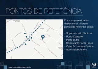www.incorporadoragr.com.br
PONTOs DE REFERÊNCIA
Em suas proximidades
destacam-se diversos
pontos de referência como:
• Supermercado Nacional
• Posto Coopaver
• Posto Dutra
• Restaurante Santa Brasa
• Caixa Econômica Federal
• Avenida Medianeira
 